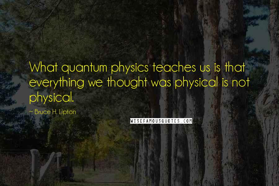 Bruce H. Lipton Quotes: What quantum physics teaches us is that everything we thought was physical is not physical.