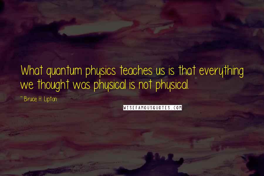 Bruce H. Lipton Quotes: What quantum physics teaches us is that everything we thought was physical is not physical.