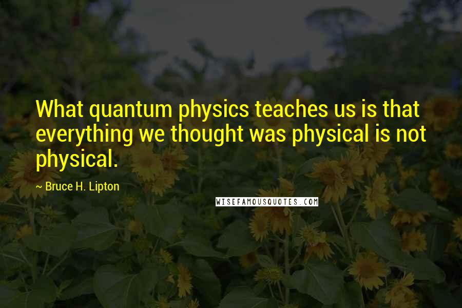 Bruce H. Lipton Quotes: What quantum physics teaches us is that everything we thought was physical is not physical.