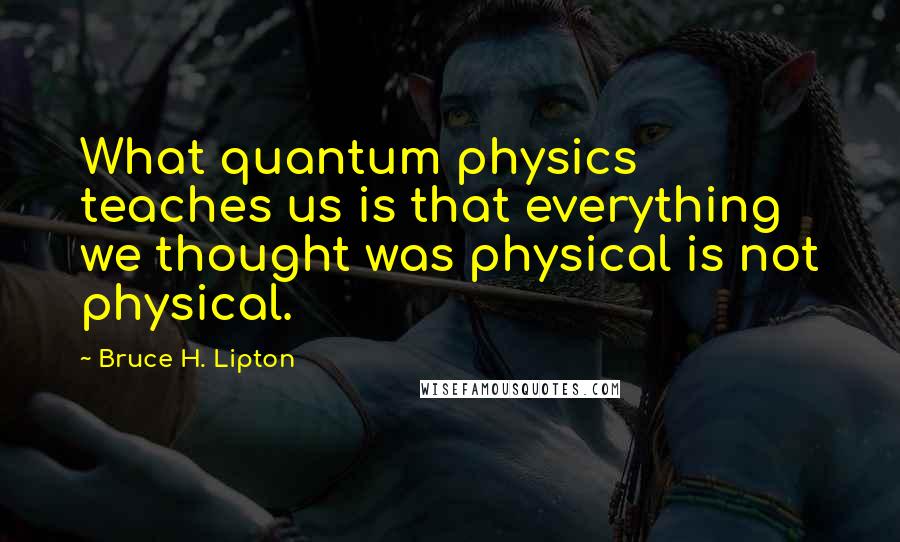 Bruce H. Lipton Quotes: What quantum physics teaches us is that everything we thought was physical is not physical.