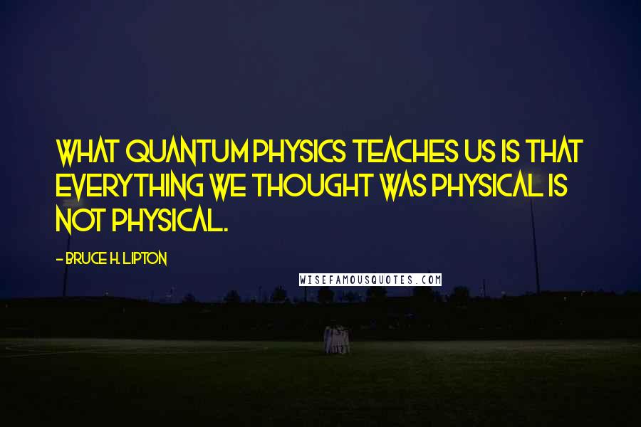 Bruce H. Lipton Quotes: What quantum physics teaches us is that everything we thought was physical is not physical.