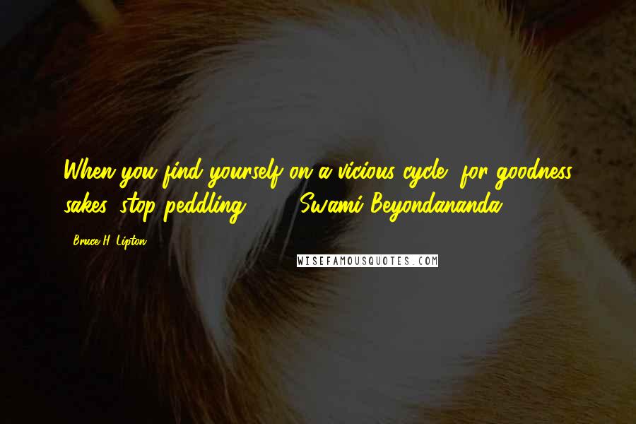 Bruce H. Lipton Quotes: When you find yourself on a vicious cycle, for goodness sakes, stop peddling!  -  Swami Beyondananda