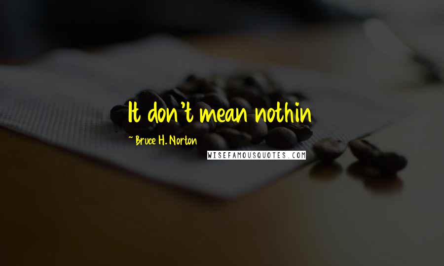 Bruce H. Norton Quotes: It don't mean nothin