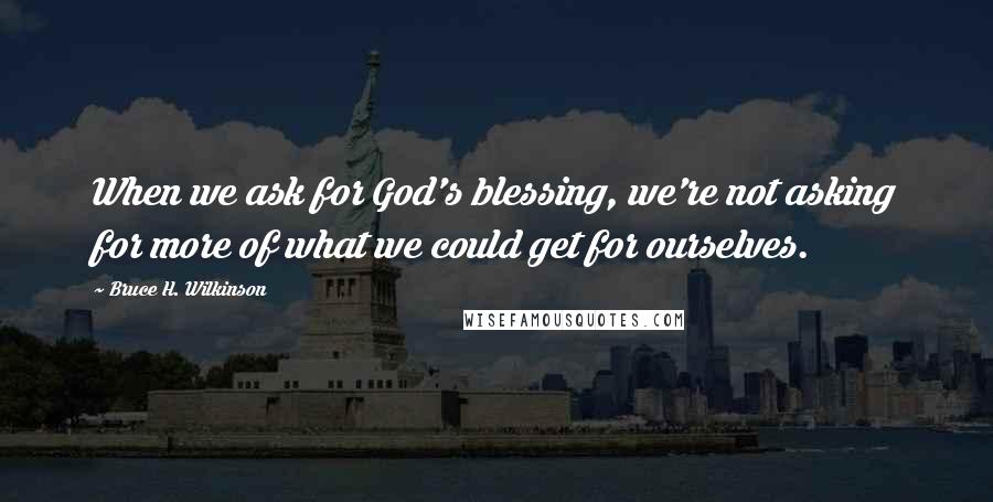 Bruce H. Wilkinson Quotes: When we ask for God's blessing, we're not asking for more of what we could get for ourselves.