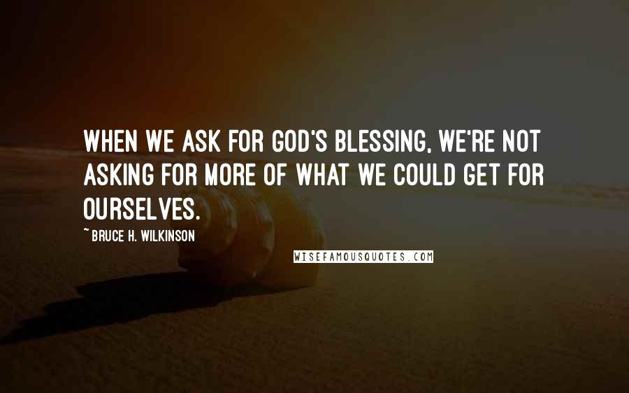 Bruce H. Wilkinson Quotes: When we ask for God's blessing, we're not asking for more of what we could get for ourselves.