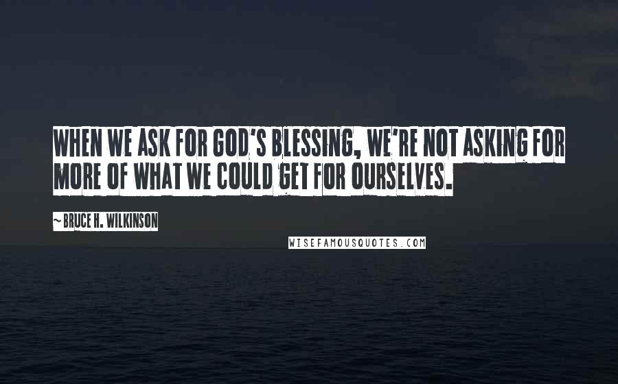 Bruce H. Wilkinson Quotes: When we ask for God's blessing, we're not asking for more of what we could get for ourselves.