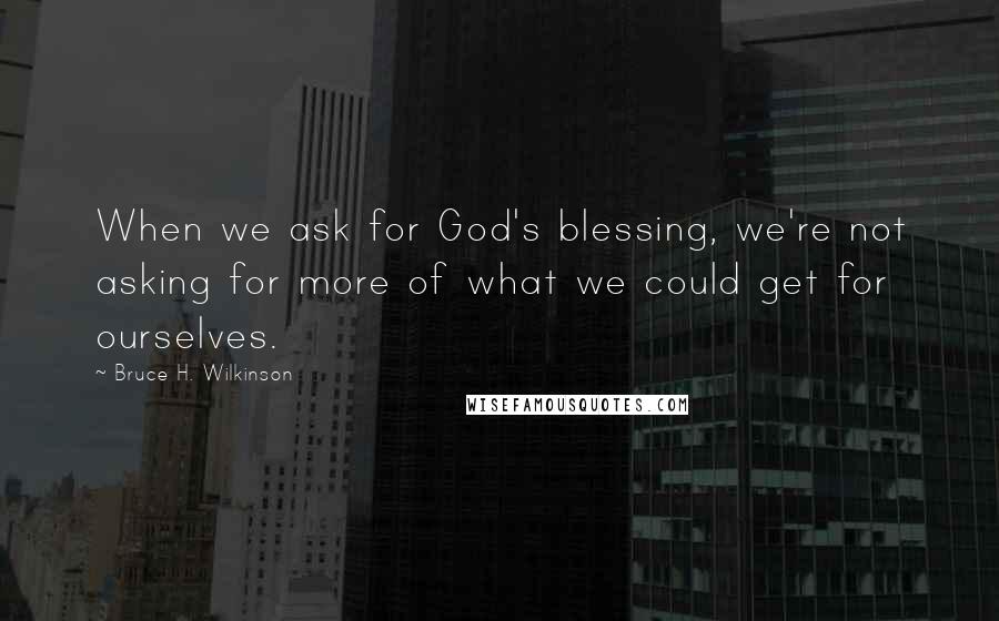 Bruce H. Wilkinson Quotes: When we ask for God's blessing, we're not asking for more of what we could get for ourselves.