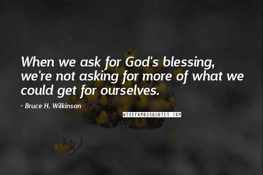 Bruce H. Wilkinson Quotes: When we ask for God's blessing, we're not asking for more of what we could get for ourselves.