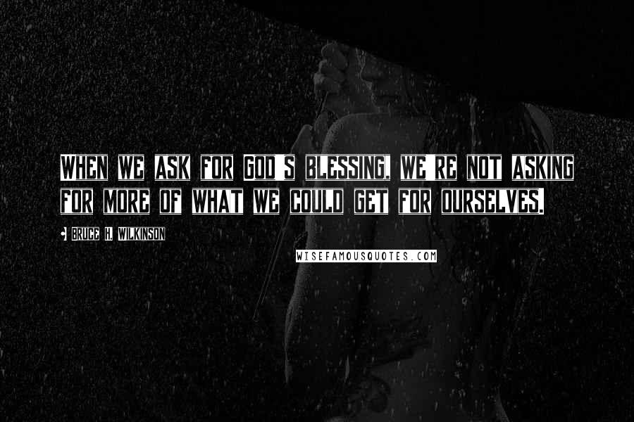 Bruce H. Wilkinson Quotes: When we ask for God's blessing, we're not asking for more of what we could get for ourselves.