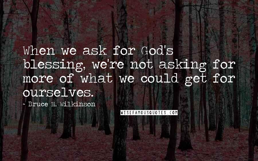 Bruce H. Wilkinson Quotes: When we ask for God's blessing, we're not asking for more of what we could get for ourselves.