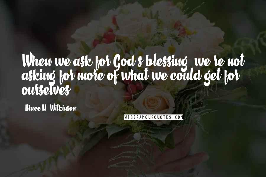 Bruce H. Wilkinson Quotes: When we ask for God's blessing, we're not asking for more of what we could get for ourselves.