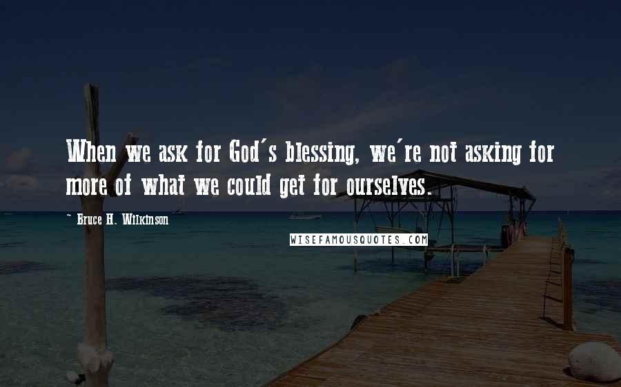 Bruce H. Wilkinson Quotes: When we ask for God's blessing, we're not asking for more of what we could get for ourselves.