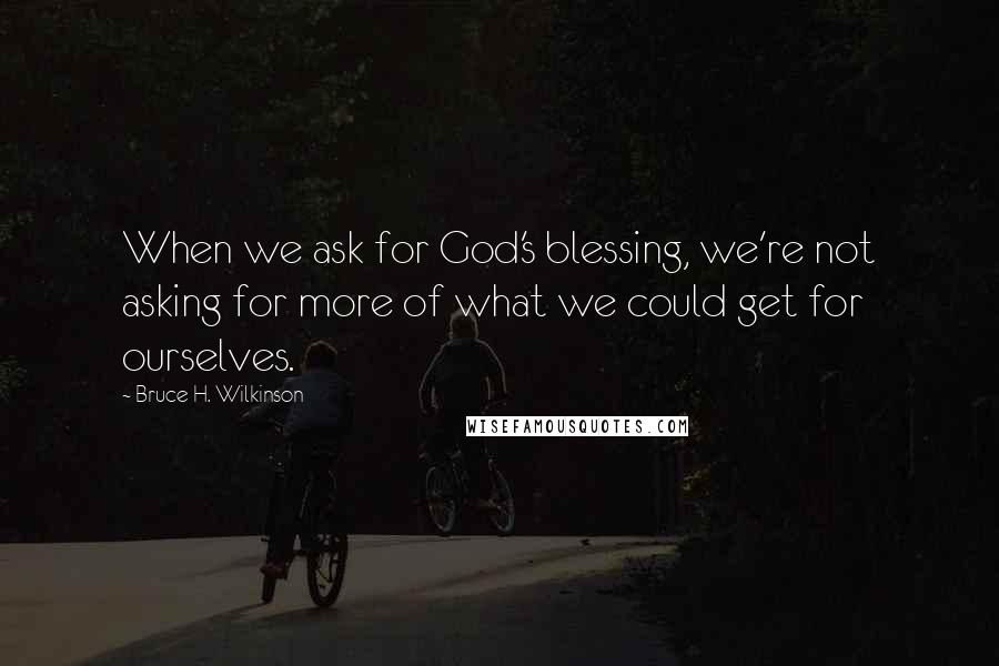 Bruce H. Wilkinson Quotes: When we ask for God's blessing, we're not asking for more of what we could get for ourselves.