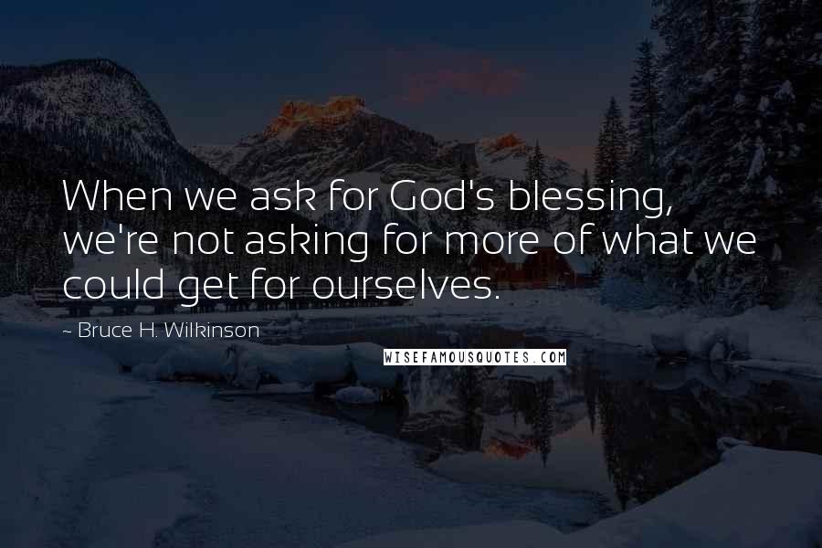 Bruce H. Wilkinson Quotes: When we ask for God's blessing, we're not asking for more of what we could get for ourselves.