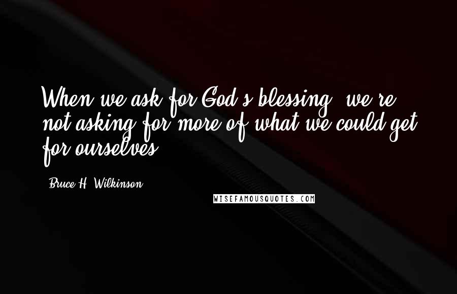 Bruce H. Wilkinson Quotes: When we ask for God's blessing, we're not asking for more of what we could get for ourselves.