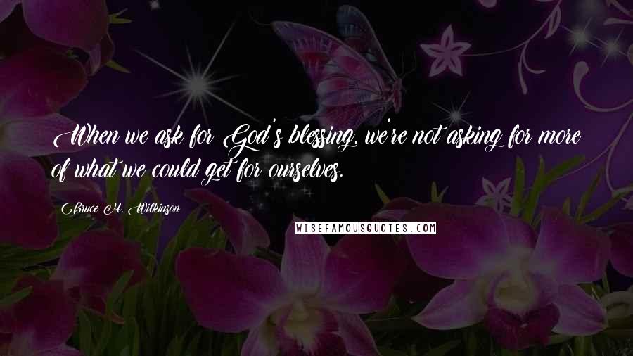 Bruce H. Wilkinson Quotes: When we ask for God's blessing, we're not asking for more of what we could get for ourselves.