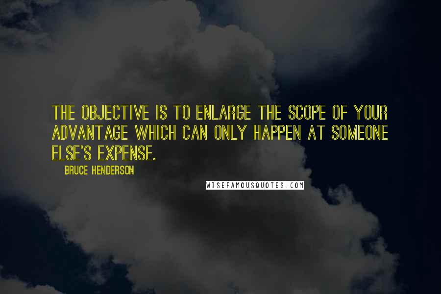 Bruce Henderson Quotes: The objective is to enlarge the scope of your advantage which can only happen at someone else's expense.