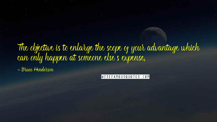 Bruce Henderson Quotes: The objective is to enlarge the scope of your advantage which can only happen at someone else's expense.