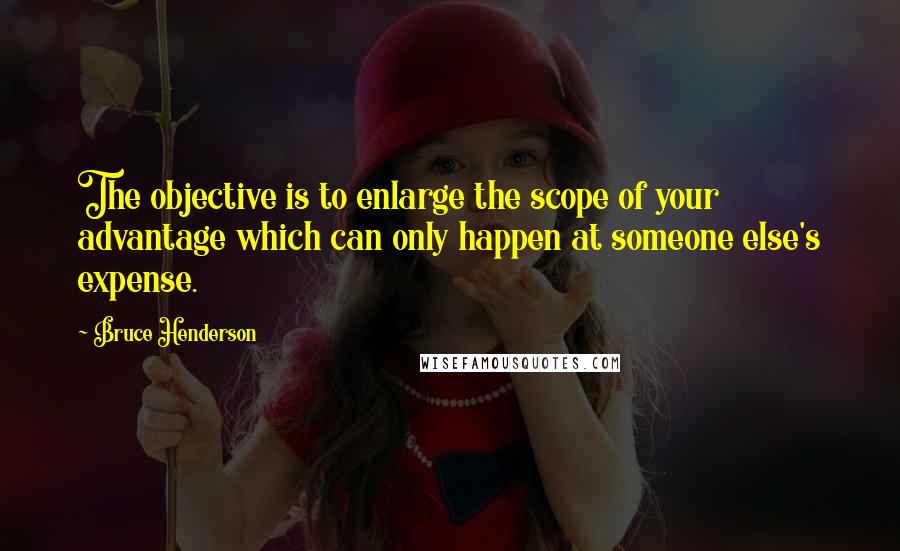 Bruce Henderson Quotes: The objective is to enlarge the scope of your advantage which can only happen at someone else's expense.