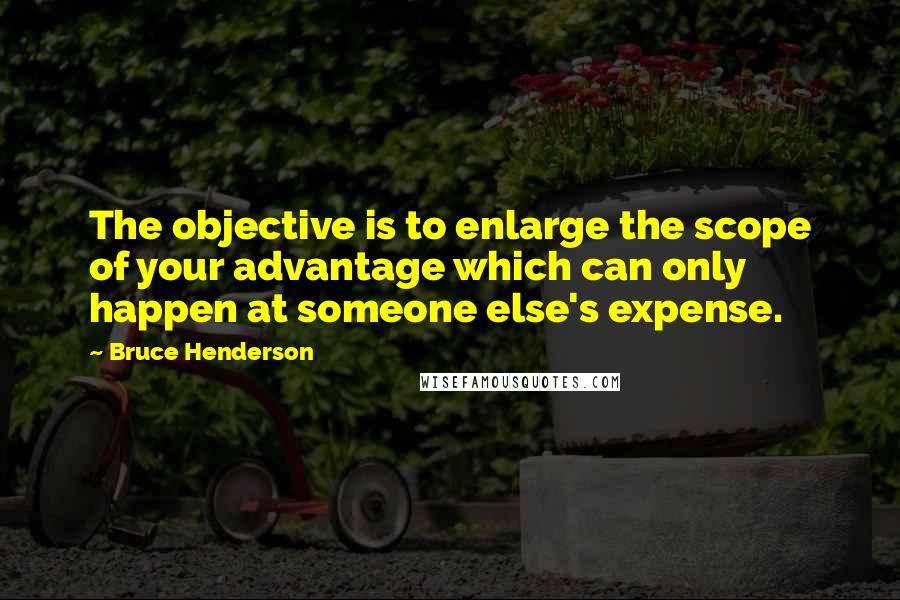 Bruce Henderson Quotes: The objective is to enlarge the scope of your advantage which can only happen at someone else's expense.