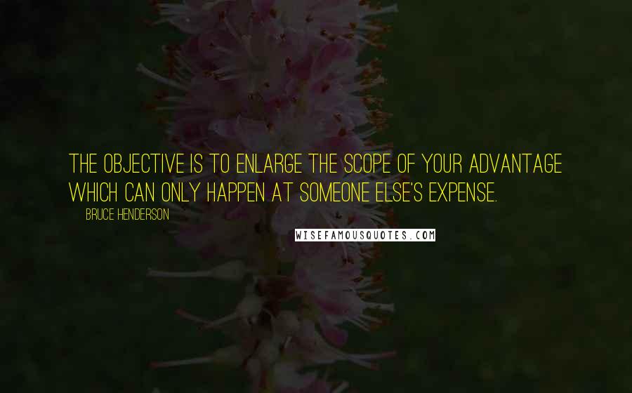 Bruce Henderson Quotes: The objective is to enlarge the scope of your advantage which can only happen at someone else's expense.