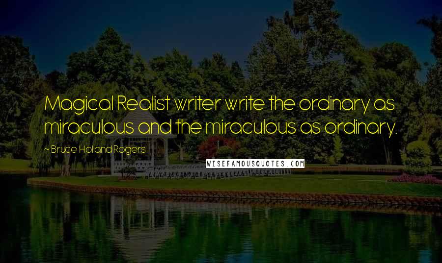 Bruce Holland Rogers Quotes: Magical Realist writer write the ordinary as miraculous and the miraculous as ordinary.