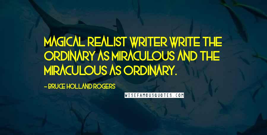 Bruce Holland Rogers Quotes: Magical Realist writer write the ordinary as miraculous and the miraculous as ordinary.