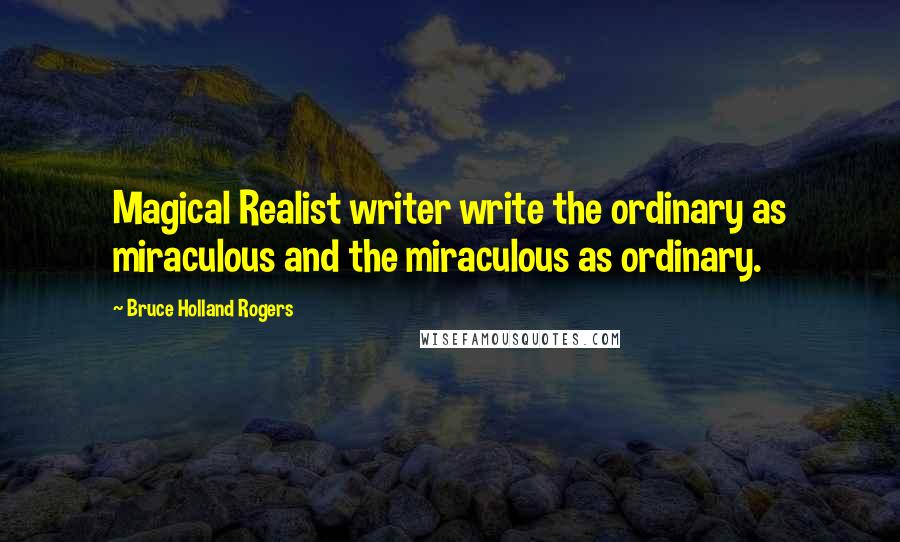 Bruce Holland Rogers Quotes: Magical Realist writer write the ordinary as miraculous and the miraculous as ordinary.