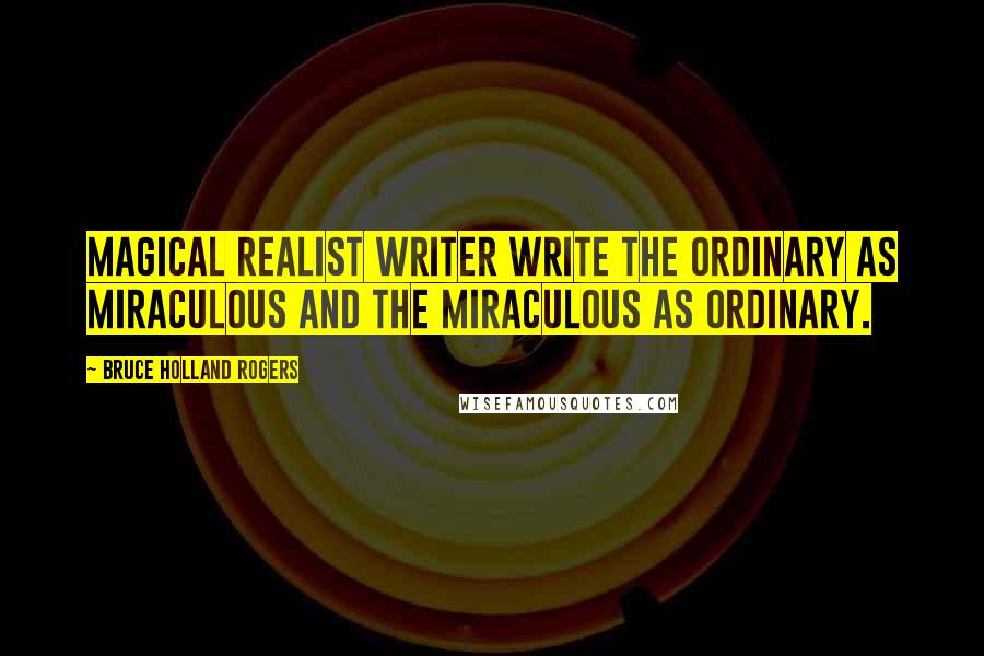 Bruce Holland Rogers Quotes: Magical Realist writer write the ordinary as miraculous and the miraculous as ordinary.