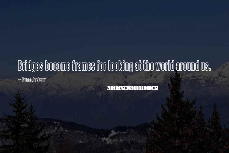 Bruce Jackson Quotes: Bridges become frames for looking at the world around us.