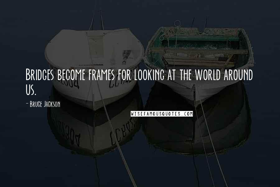 Bruce Jackson Quotes: Bridges become frames for looking at the world around us.