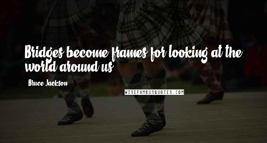 Bruce Jackson Quotes: Bridges become frames for looking at the world around us.