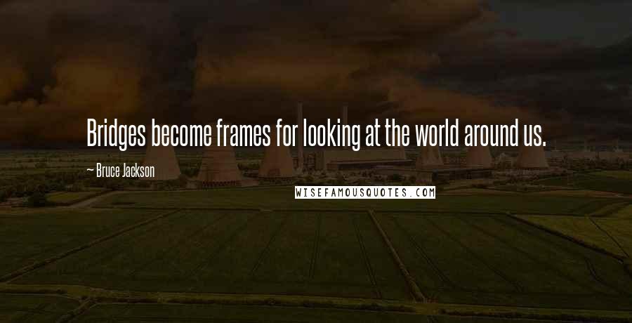 Bruce Jackson Quotes: Bridges become frames for looking at the world around us.