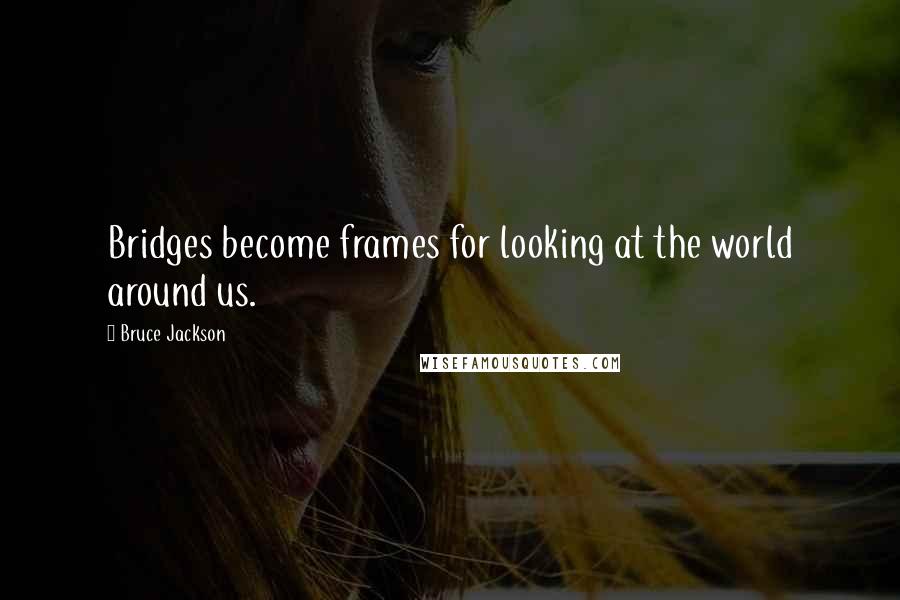 Bruce Jackson Quotes: Bridges become frames for looking at the world around us.