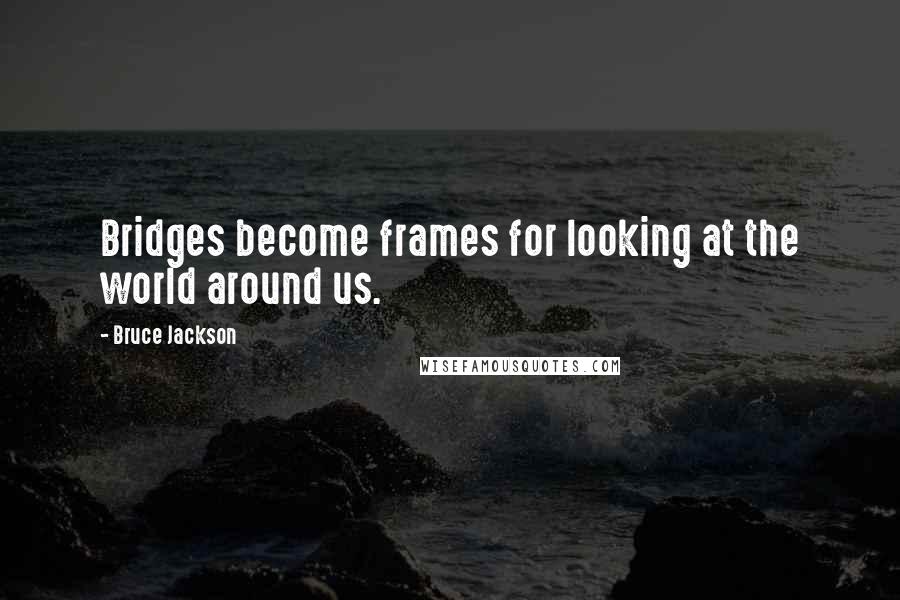 Bruce Jackson Quotes: Bridges become frames for looking at the world around us.