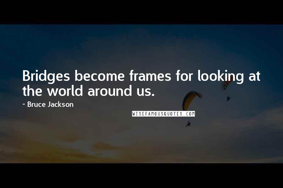 Bruce Jackson Quotes: Bridges become frames for looking at the world around us.