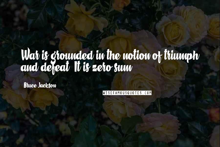 Bruce Jackson Quotes: War is grounded in the notion of triumph and defeat. It is zero-sum.