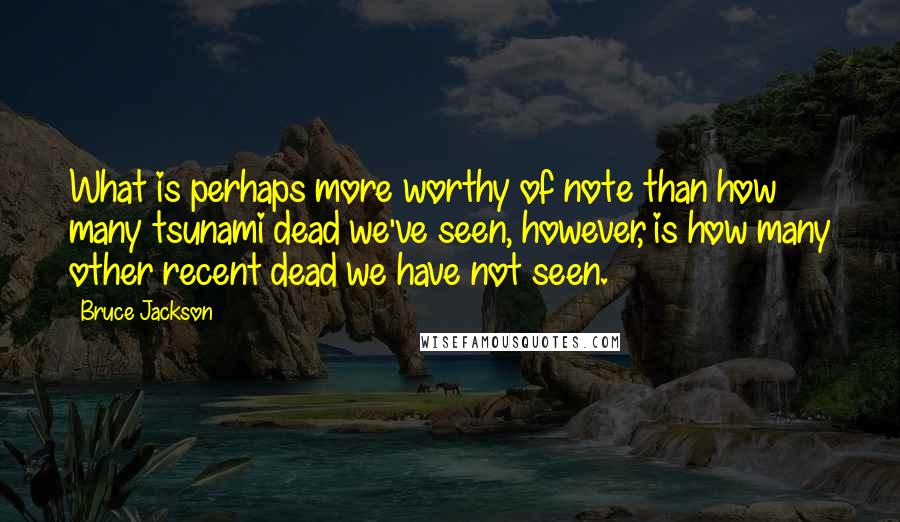 Bruce Jackson Quotes: What is perhaps more worthy of note than how many tsunami dead we've seen, however, is how many other recent dead we have not seen.