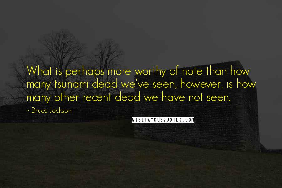 Bruce Jackson Quotes: What is perhaps more worthy of note than how many tsunami dead we've seen, however, is how many other recent dead we have not seen.