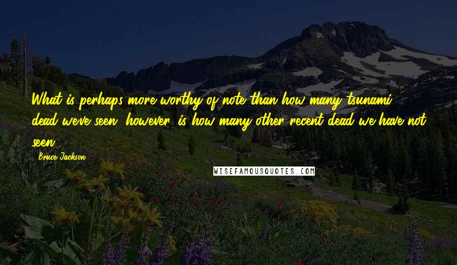 Bruce Jackson Quotes: What is perhaps more worthy of note than how many tsunami dead we've seen, however, is how many other recent dead we have not seen.