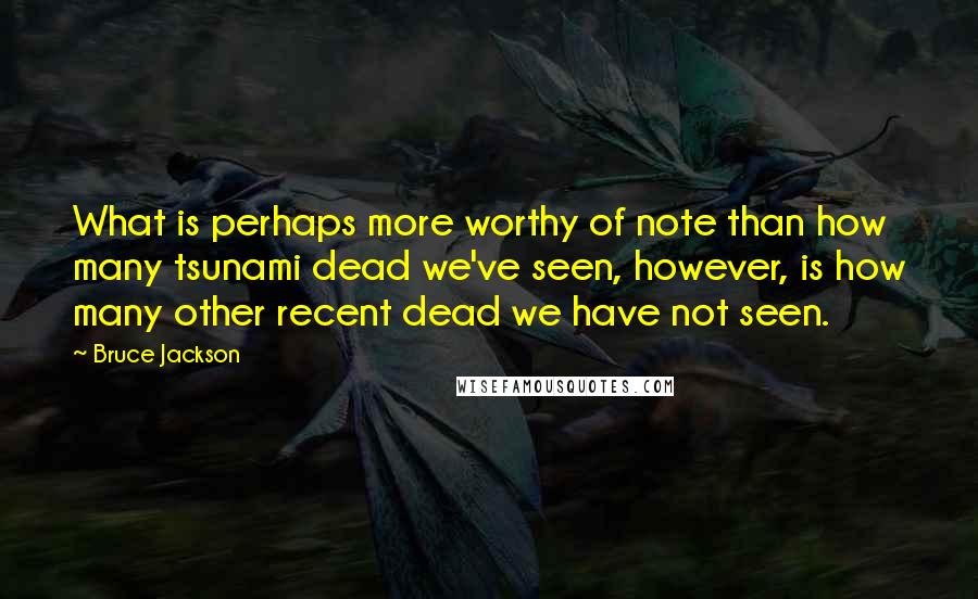 Bruce Jackson Quotes: What is perhaps more worthy of note than how many tsunami dead we've seen, however, is how many other recent dead we have not seen.