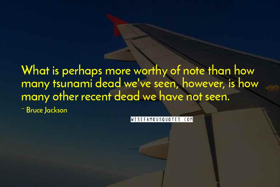 Bruce Jackson Quotes: What is perhaps more worthy of note than how many tsunami dead we've seen, however, is how many other recent dead we have not seen.
