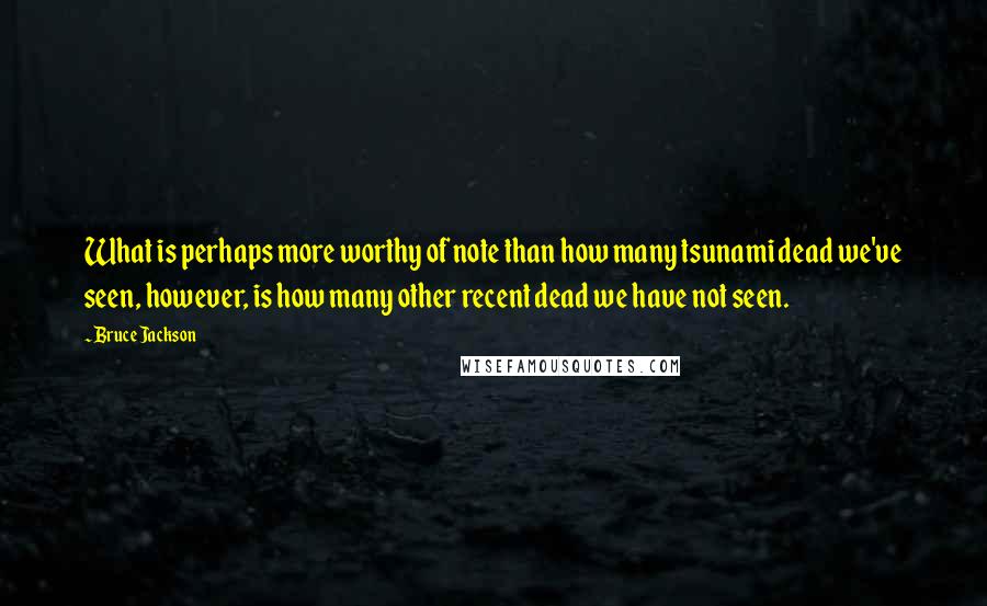 Bruce Jackson Quotes: What is perhaps more worthy of note than how many tsunami dead we've seen, however, is how many other recent dead we have not seen.