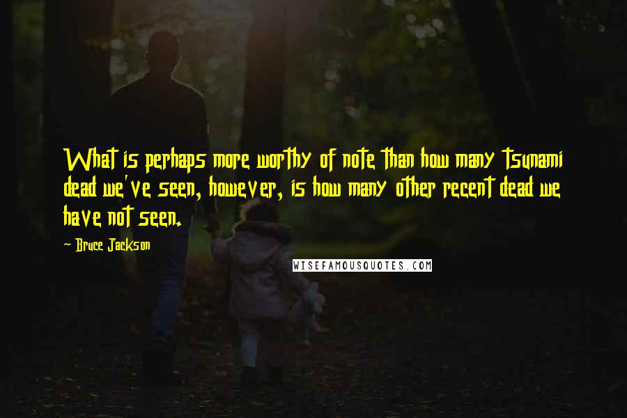 Bruce Jackson Quotes: What is perhaps more worthy of note than how many tsunami dead we've seen, however, is how many other recent dead we have not seen.