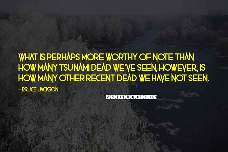 Bruce Jackson Quotes: What is perhaps more worthy of note than how many tsunami dead we've seen, however, is how many other recent dead we have not seen.