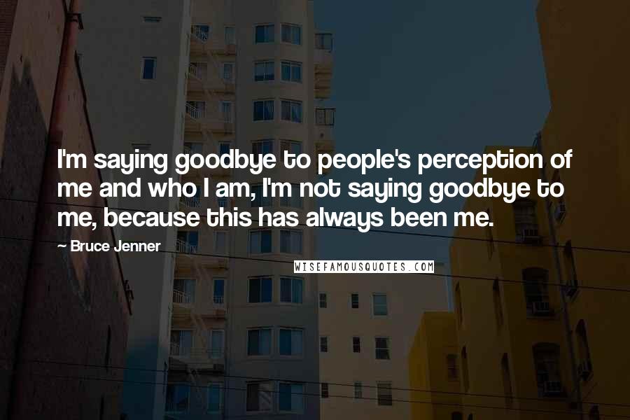 Bruce Jenner Quotes: I'm saying goodbye to people's perception of me and who I am, I'm not saying goodbye to me, because this has always been me.