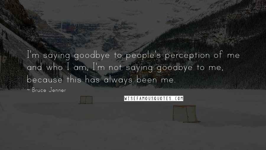 Bruce Jenner Quotes: I'm saying goodbye to people's perception of me and who I am, I'm not saying goodbye to me, because this has always been me.