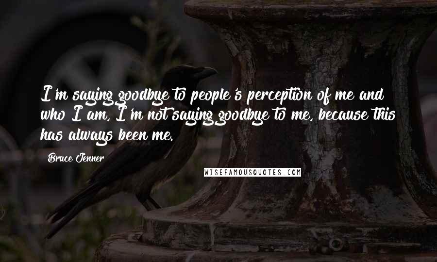 Bruce Jenner Quotes: I'm saying goodbye to people's perception of me and who I am, I'm not saying goodbye to me, because this has always been me.