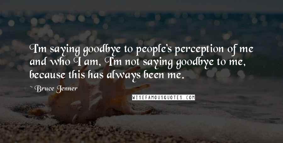 Bruce Jenner Quotes: I'm saying goodbye to people's perception of me and who I am, I'm not saying goodbye to me, because this has always been me.