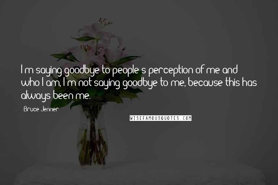 Bruce Jenner Quotes: I'm saying goodbye to people's perception of me and who I am, I'm not saying goodbye to me, because this has always been me.